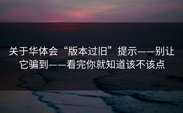 关于华体会“版本过旧”提示——别让它骗到——看完你就知道该不该点 关于华体会“版本过旧”提示——别让它骗到——看完你就知道该不该点