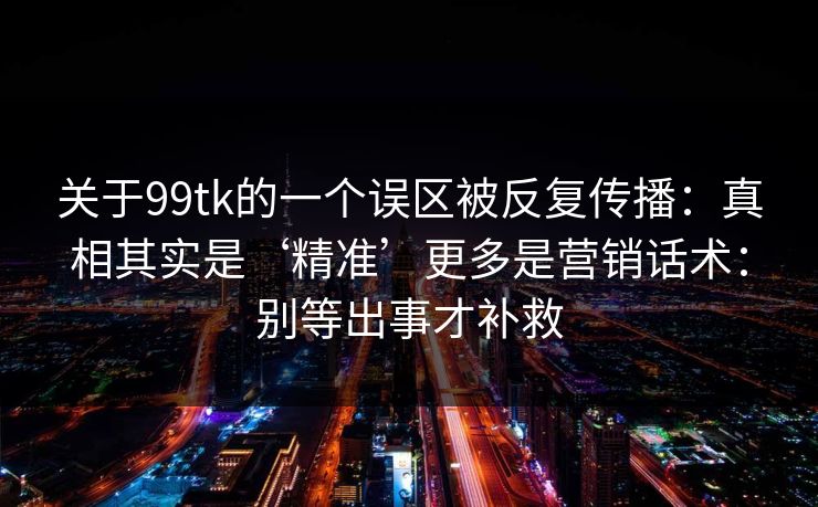 关于99tk的一个误区被反复传播:真相其实是‘精准’更多是营销话术:别等出事才补救 关于99tk的一个误区被反复传播:真相其实是‘精准’更多是营销话术:别等出事才补救