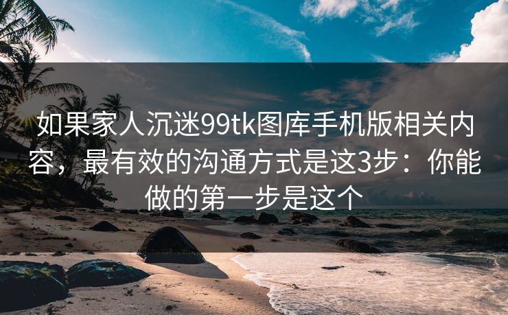 如果家人沉迷99tk图库手机版相关内容，最有效的沟通方式是这3步：你能做的第一步是这个