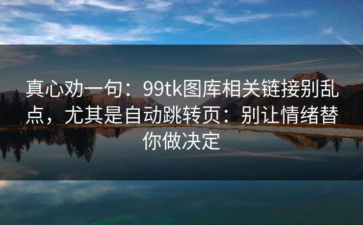 真心劝一句：99tk图库相关链接别乱点，尤其是自动跳转页：别让情绪替你做决定