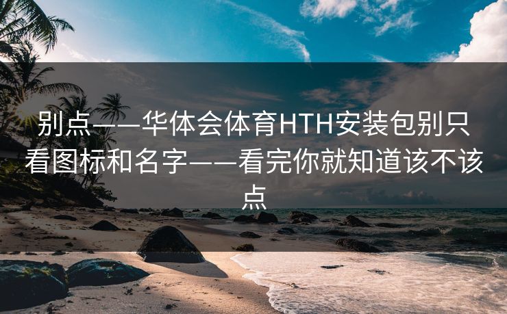 别点——华体会体育HTH安装包别只看图标和名字——看完你就知道该不该点