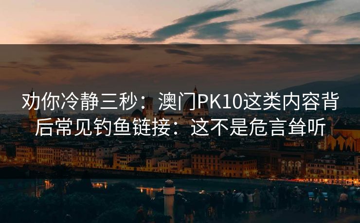 劝你冷静三秒：澳门PK10这类内容背后常见钓鱼链接：这不是危言耸听