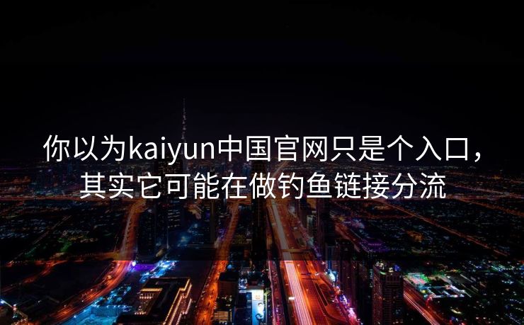 你以为kaiyun中国官网只是个入口，其实它可能在做钓鱼链接分流