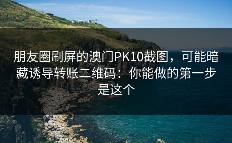 朋友圈刷屏的澳门PK10截图，可能暗藏诱导转账二维码：你能做的第一步是这个
