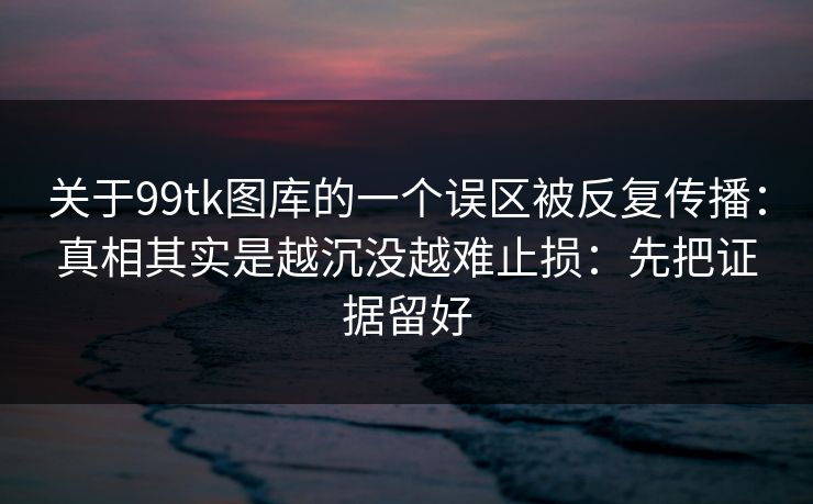 关于99tk图库的一个误区被反复传播：真相其实是越沉没越难止损：先把证据留好