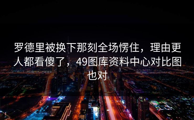 罗德里被换下那刻全场愣住,理由更人都看傻了,49图库资料中心对比图也对 罗德里被换下那刻全场愣住,理由更人都看傻了,49图库资料中心对比图也对