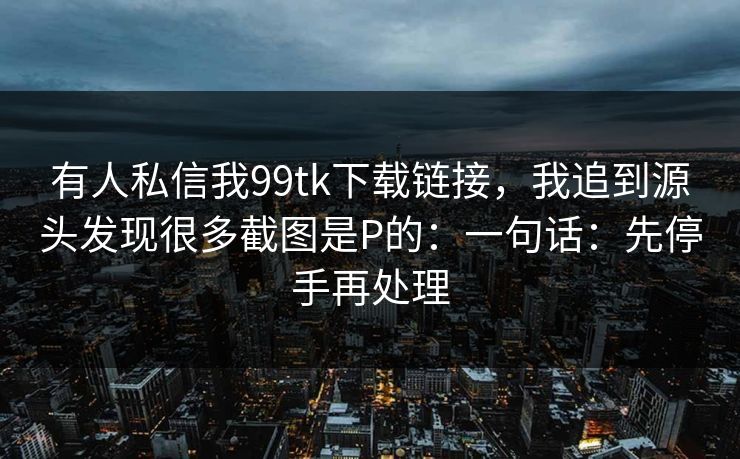 有人私信我99tk下载链接,我追到源头发现很多截图是P的:一句话:先停手再处理 有人私信我99tk下载链接,我追到源头发现很多截图是P的:一句话:先停手再处理